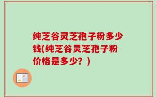 纯芝谷灵芝孢子粉多少钱(纯芝谷灵芝孢子粉价格是多少？)