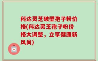 科达灵芝破壁孢子粉价格(科达灵芝孢子粉价格大调整，立享健康新风尚)