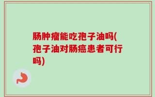 肠肿瘤能吃孢子油吗(孢子油对肠癌患者可行吗)