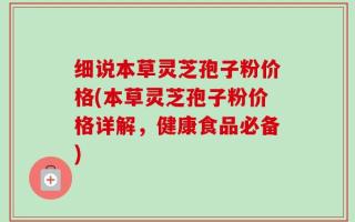 细说本草灵芝孢子粉价格(本草灵芝孢子粉价格详解，健康食品必备)