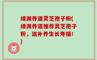绿渊养道灵芝孢子粉(绿渊养道推荐灵芝孢子粉，滋补养生长寿福！)