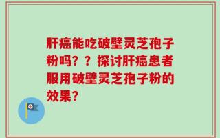 肝癌能吃破壁灵芝孢子粉吗？？探讨肝癌患者服用破壁灵芝孢子粉的效果？