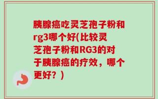 胰腺癌吃灵芝孢子粉和rg3哪个好(比较灵芝孢子粉和RG3的对于胰腺癌的疗效，哪个更好？)