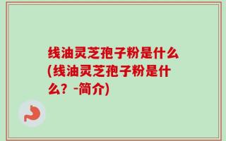 线油灵芝孢子粉是什么(线油灵芝孢子粉是什么？-简介)