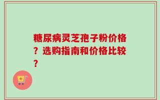 糖尿病灵芝孢子粉价格？选购指南和价格比较？