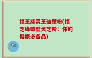 福芝缘灵芝破壁粉(福芝缘破壁灵芝粉：你的健康必备品)