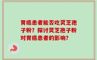 胃癌患者能否吃灵芝孢子粉？探讨灵芝孢子粉对胃癌患者的影响？