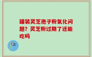 罐装灵芝孢子粉氧化问题？灵芝粉过期了还能吃吗