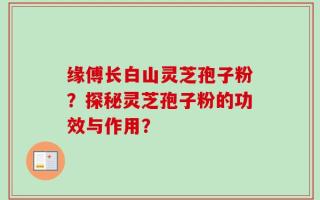 缘傅长白山灵芝孢子粉？探秘灵芝孢子粉的功效与作用？