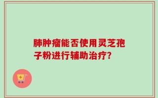 肺肿瘤能否使用灵芝孢子粉进行辅助治疗？