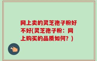 网上卖的灵芝孢子粉好不好(灵芝孢子粉：网上购买的品质如何？)