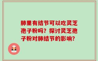 肺里有结节可以吃灵芝孢子粉吗？探讨灵芝孢子粉对肺结节的影响？