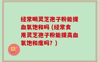 经常喝灵芝孢子粉能提血氧饱和吗 (经常食用灵芝孢子粉能提高血氧饱和度吗？)