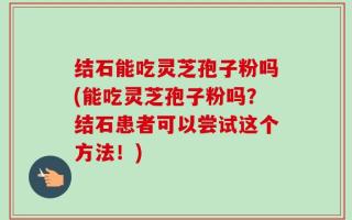 结石能吃灵芝孢子粉吗(能吃灵芝孢子粉吗？结石患者可以尝试这个方法！)