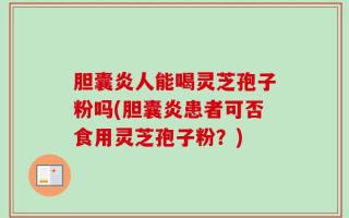 胆囊炎人能喝灵芝孢子粉吗(胆囊炎患者可否食用灵芝孢子粉？)