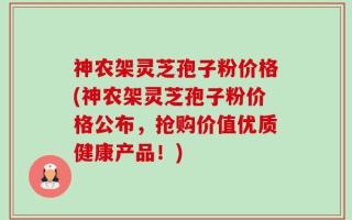 神农架灵芝孢子粉价格(神农架灵芝孢子粉价格公布，抢购价值优质健康产品！)