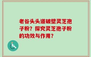 老谷头头道破壁灵芝孢子粉？探究灵芝孢子粉的功效与作用？