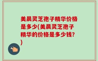 美晨灵芝孢子精华价格是多少(美晨灵芝孢子精华的价格是多少钱？)