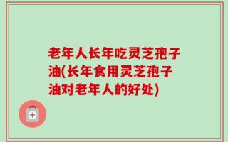 老年人长年吃灵芝孢子油(长年食用灵芝孢子油对老年人的好处)