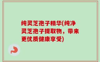 纯灵芝孢子精华(纯净灵芝孢子提取物，带来更优质健康享受)