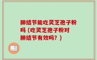 肺结节能吃灵芝孢子粉吗 (吃灵芝孢子粉对肺结节有效吗？)