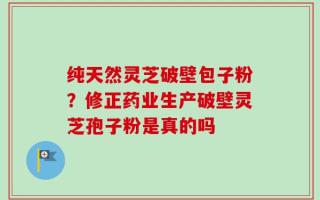 纯天然灵芝破壁包子粉？修正药业生产破壁灵芝孢子粉是真的吗