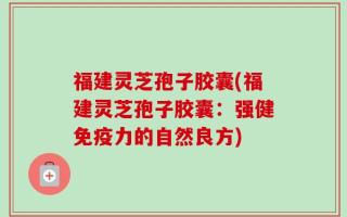 福建灵芝孢子胶囊(福建灵芝孢子胶囊：强健免疫力的自然良方)