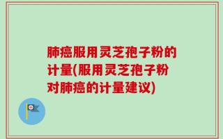 肺癌服用灵芝孢子粉的计量(服用灵芝孢子粉对肺癌的计量建议)
