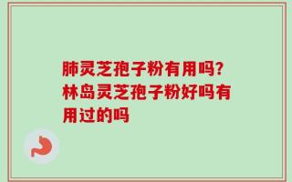 肺灵芝孢子粉有用吗？林岛灵芝孢子粉好吗有用过的吗