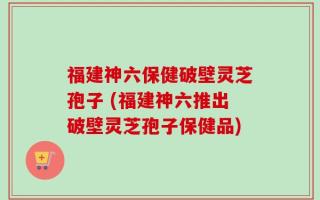 福建神六保健破壁灵芝孢子 (福建神六推出破壁灵芝孢子保健品)