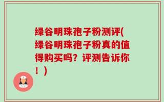 绿谷明珠孢子粉测评(绿谷明珠孢子粉真的值得购买吗？评测告诉你！)