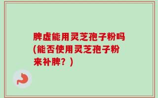 脾虚能用灵芝孢子粉吗(能否使用灵芝孢子粉来补脾？)