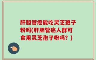 肝胆管癌能吃灵芝孢子粉吗(肝胆管癌人群可食用灵芝孢子粉吗？)