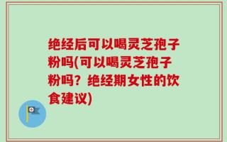 绝经后可以喝灵芝孢子粉吗(可以喝灵芝孢子粉吗？绝经期女性的饮食建议)