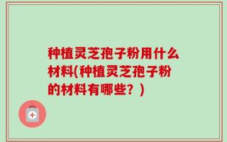 种植灵芝孢子粉用什么材料(种植灵芝孢子粉的材料有哪些？)