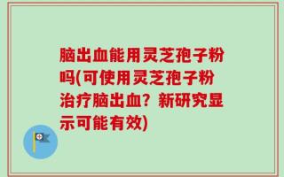 脑出血能用灵芝孢子粉吗(可使用灵芝孢子粉治疗脑出血？新研究显示可能有效)