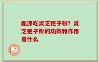 腿凉吃灵芝孢子粉？灵芝孢子粉的功效和作用是什么
