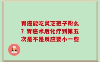 胃癌能吃灵芝孢子粉么？胃癌术后化疗到第五次是不是反应要小一些