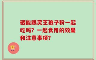 硒能跟灵芝孢子粉一起吃吗？一起食用的效果和注意事项？