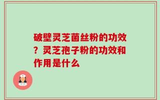 破壁灵芝菌丝粉的功效？灵芝孢子粉的功效和作用是什么