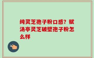 纯灵芝孢子粉口感？赋汤亭灵芝破壁孢子粉怎么样