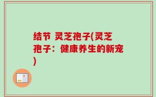 结节 灵芝孢子(灵芝孢子：健康养生的新宠)