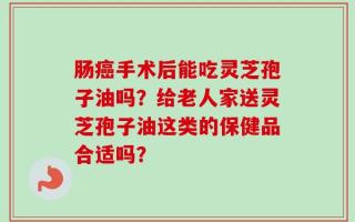 肠癌手术后能吃灵芝孢子油吗？给老人家送灵芝孢子油这类的保健品合适吗？