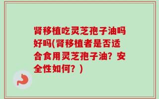 肾移植吃灵芝孢子油吗好吗(肾移植者是否适合食用灵芝孢子油？安全性如何？)