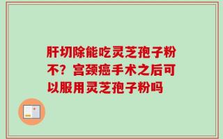肝切除能吃灵芝孢子粉不？宫颈癌手术之后可以服用灵芝孢子粉吗