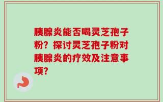 胰腺炎能否喝灵芝孢子粉？探讨灵芝孢子粉对胰腺炎的疗效及注意事项？