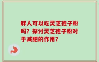 胖人可以吃灵芝孢子粉吗？探讨灵芝孢子粉对于减肥的作用？