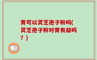 胃可以灵芝孢子粉吗(灵芝孢子粉对胃有益吗？)
