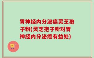 胃神经内分泌癌灵芝孢子粉(灵芝孢子粉对胃神经内分泌癌有益处)