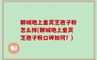 聊城地上皇灵芝孢子粉怎么样(聊城地上皇灵芝孢子粉口碑如何？)